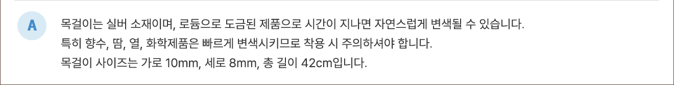 A. 목걸이는 실버 소재이며, 로듐으로 도금된 제품으로 시간이 지나면 자연스럽게 변색될 수 있습니다. 특히 향수, 땀, 열, 화학제품은 빠르게 변색시키므로 착용 시 주의하셔야 합니다. 목걸이 사이즈는 가로 10mm, 세로 8mm, 총 길이 42cm입니다.