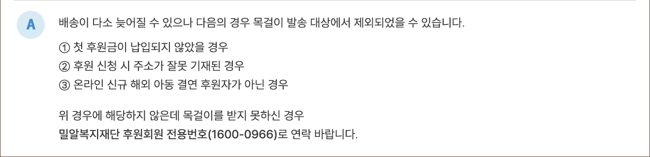 A. 배송이 다소 늦어질 수 있으나 다음의 경우 목걸이 발송 대상에서 제외되었을 수 있습니다. ① 첫 후원금이 납입되지 않았을 경우 ② 후원 신청 시 주소가 잘못 기재된 경우 ③ 온라인 신규 해외아동 결연 후원자가 아닌 경우 위 경우에 해당되지 않는데 목걸이를 받지 못하신 경우 밀알복지재단 후원회원 전용번호(1600-0966)로 연락 바랍니다.