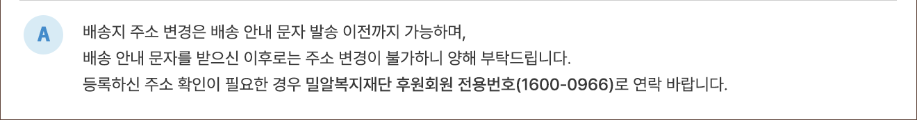 A. 배송지 주소변경은 배송 안내 문자 발송 이전까지 가능하며, 배송 안내 문자를 받으신 이후로는 주소 변경이 불가하니 양해 부탁드립니다. 등록하신 주소 확인이 필요한 경우 밀알복지재단 후원회원 전용번호(1600-0966)로 연락바랍니다.